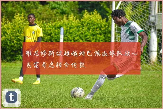 维尼修斯欲超越姆巴佩成球队核心或需考虑转会伦敦
