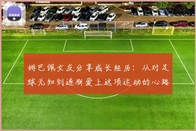姆巴佩女友分享成长经历：从对足球无知到逐渐爱上这项运动的心路历程