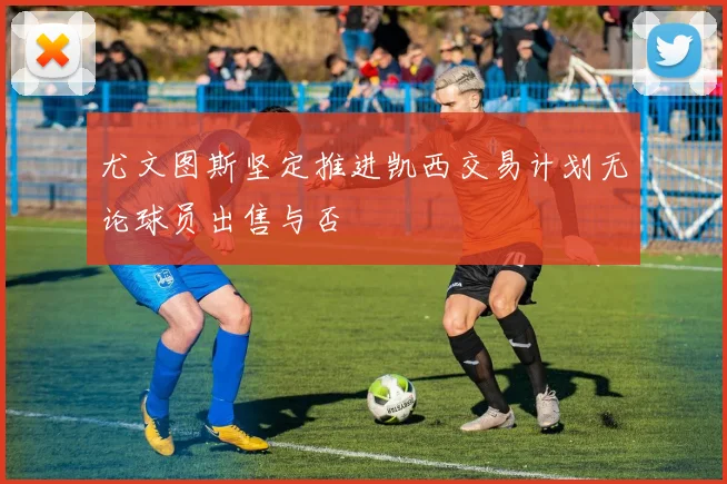 尤文图斯坚定推进凯西交易计划无论球员出售与否