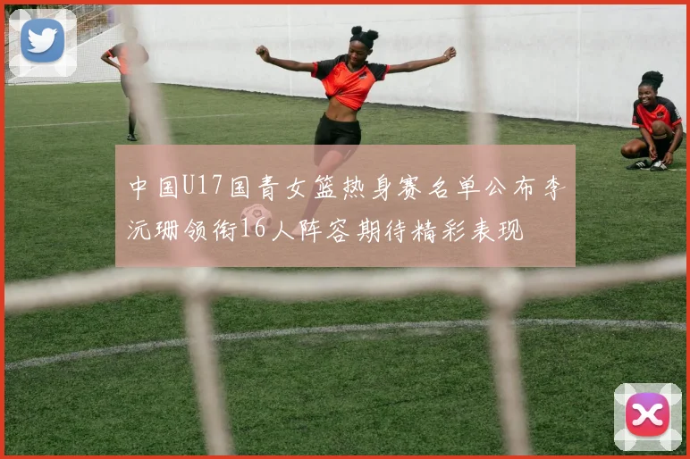 中国U17国青女篮热身赛名单公布李沅珊领衔16人阵容期待精彩表现